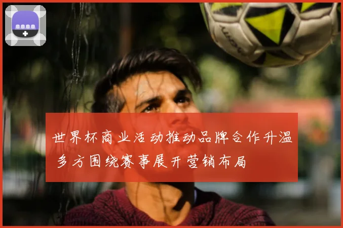 世界杯商业活动推动品牌合作升温 多方围绕赛事展开营销布局