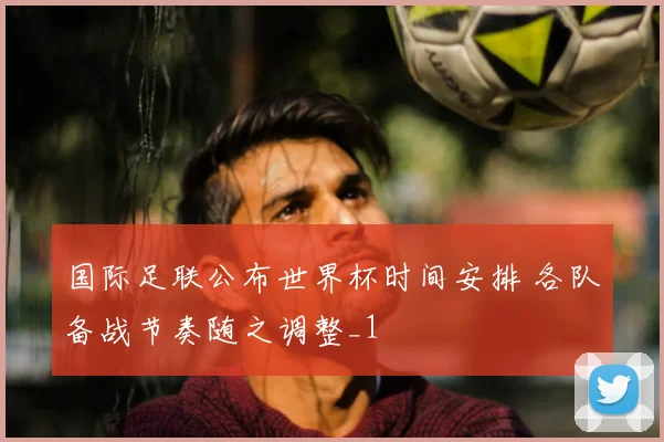 国际足联公布世界杯时间安排 各队备战节奏随之调整_1