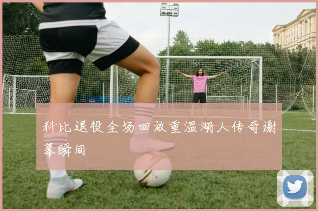 科比退役全场回放重温湖人传奇谢幕瞬间