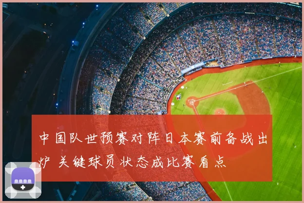 中国队世预赛对阵日本赛前备战出炉 关键球员状态成比赛看点