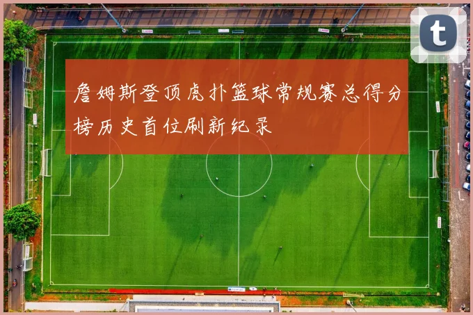詹姆斯登顶虎扑篮球常规赛总得分榜历史首位刷新纪录