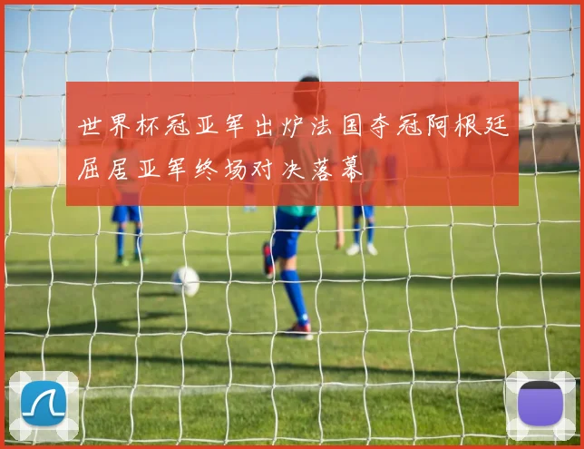 世界杯冠亚军出炉法国夺冠阿根廷屈居亚军终场对决落幕