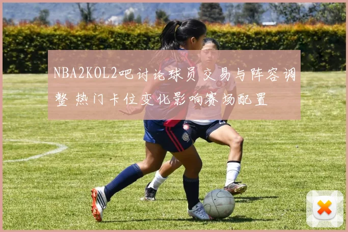 NBA2KOL2吧讨论球员交易与阵容调整 热门卡位变化影响赛场配置
