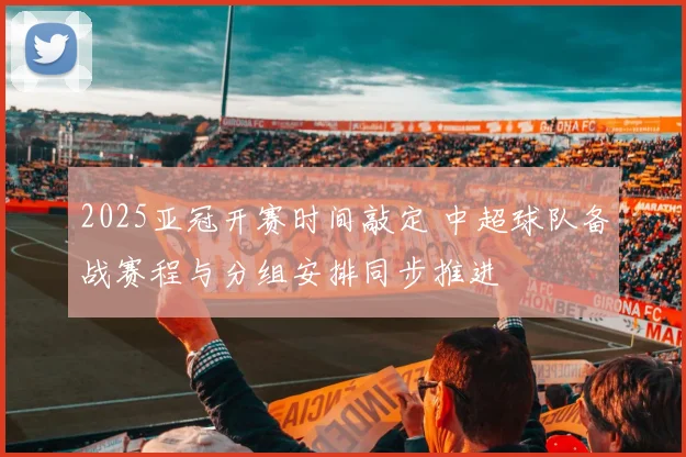 2025亚冠开赛时间敲定 中超球队备战赛程与分组安排同步推进