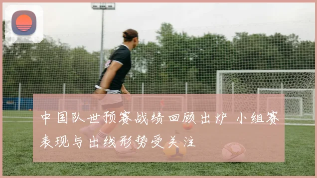 中国队世预赛战绩回顾出炉 小组赛表现与出线形势受关注