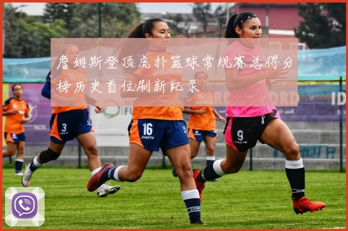 詹姆斯登顶虎扑篮球常规赛总得分榜历史首位刷新纪录