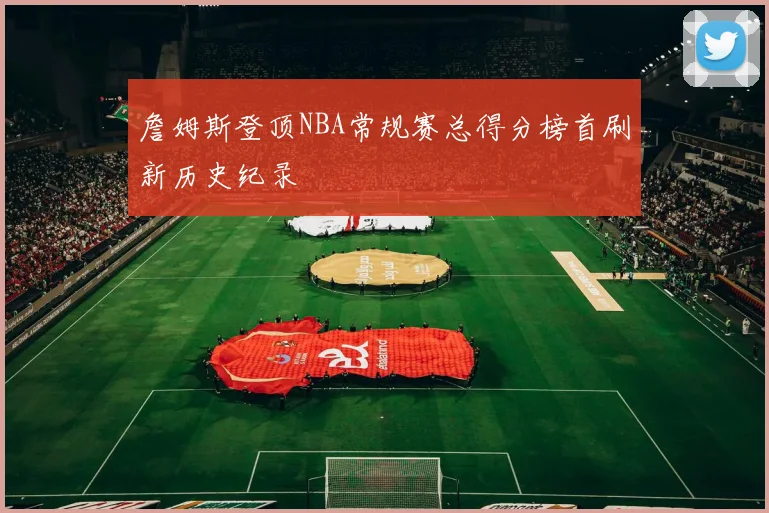 詹姆斯登顶NBA常规赛总得分榜首刷新历史纪录